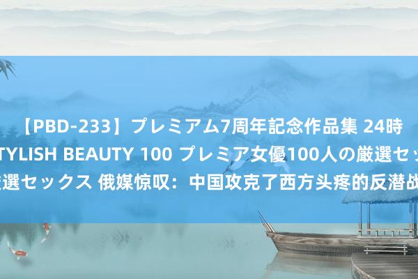 【PBD-233】プレミアム7周年記念作品集 24時間 PREMIUM STYLISH BEAUTY 100 プレミア女優100人の厳選セックス 俄媒惊叹：中国攻克了西方头疼的反潜战问题，将给自如军带来什么