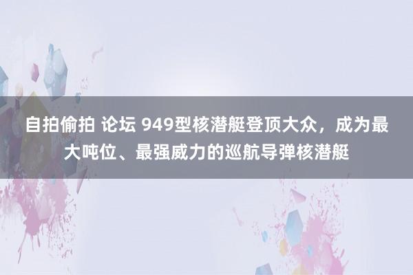 自拍偷拍 论坛 949型核潜艇登顶大众，成为最大吨位、最强威力的巡航导弹核潜艇