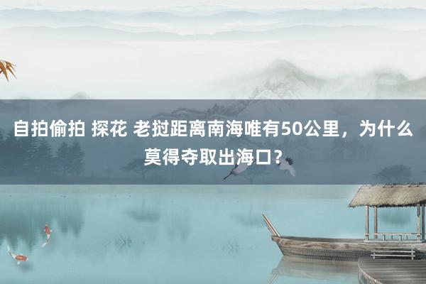 自拍偷拍 探花 老挝距离南海唯有50公里，为什么莫得夺取出海口？