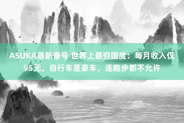 ASUKA最新番号 世界上最穷国度：每月收入仅95元，自行车是豪车，连跑步都不允许