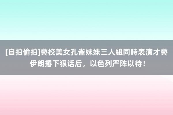 [自拍偷拍]藝校美女孔雀妹妹三人組同時表演才藝 伊朗撂下狠话后，以色列严阵以待！