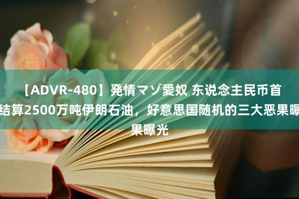 【ADVR-480】発情マゾ愛奴 东说念主民币首单结算2500万吨伊朗石油，好意思国随机的三大恶果曝光