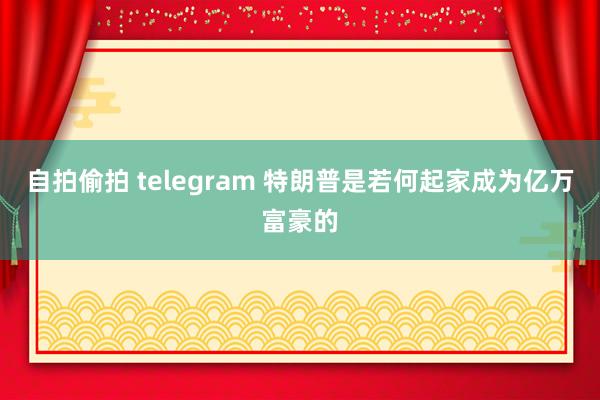 自拍偷拍 telegram 特朗普是若何起家成为亿万富豪的