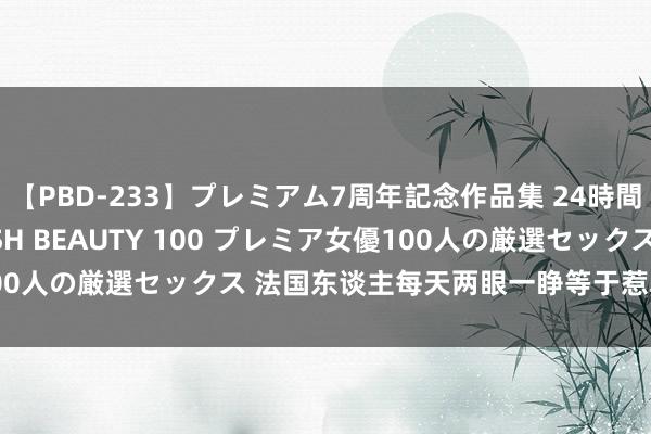 【PBD-233】プレミアム7周年記念作品集 24時間 PREMIUM STYLISH BEAUTY 100 プレミア女優100人の厳選セックス 法国东谈主每天两眼一睁等于惹韩国东谈主不满？