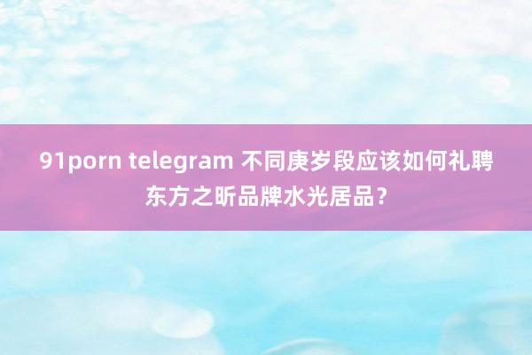 91porn telegram 不同庚岁段应该如何礼聘东方之昕品牌水光居品？