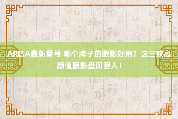 ARISA最新番号 哪个牌子的眼影好用？这三款高颜值眼影盘闭眼入！