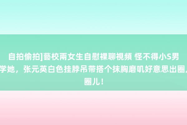 自拍偷拍]藝校兩女生自慰裸聊視頻 怪不得小S男儿学她，张元英白色挂脖吊带搭个抹胸磨叽好意思出圈儿！