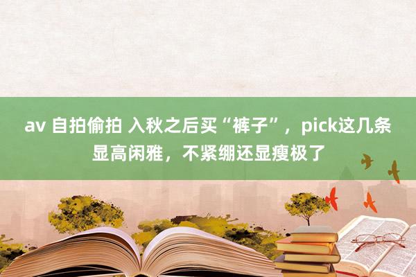 av 自拍偷拍 入秋之后买“裤子”，pick这几条显高闲雅，不紧绷还显瘦极了