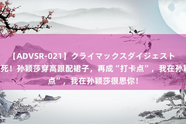 【ADVSR-021】クライマックスダイジェスト 姦鬼 ’10 笑死！孙颖莎穿高跟配裙子，再成“打卡点”，我在孙颖莎很思你！