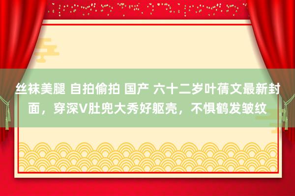 丝袜美腿 自拍偷拍 国产 六十二岁叶蒨文最新封面，穿深V肚兜大秀好躯壳，不惧鹤发皱纹