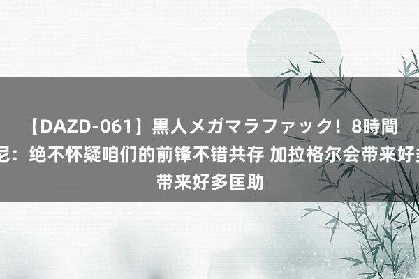 【DAZD-061】黒人メガマラファック！8時間 西蒙尼：绝不怀疑咱们的前锋不错共存 加拉格尔会带来好多匡助