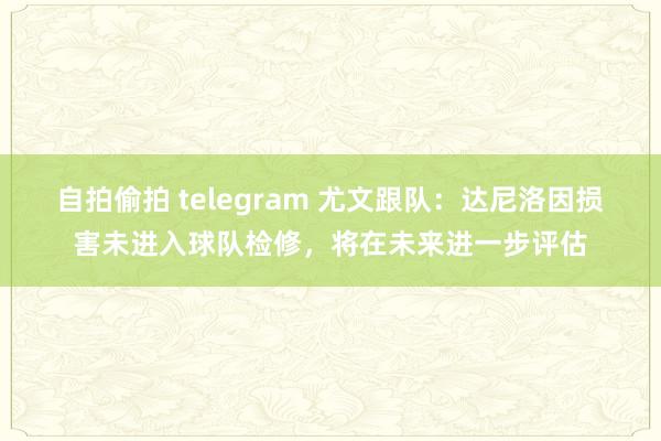 自拍偷拍 telegram 尤文跟队：达尼洛因损害未进入球队检修，将在未来进一步评估