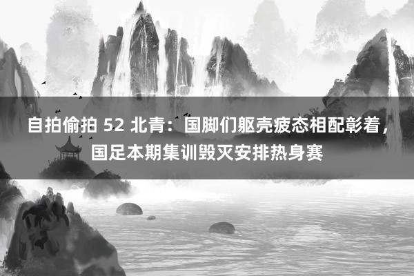 自拍偷拍 52 北青：国脚们躯壳疲态相配彰着，国足本期集训毁灭安排热身赛