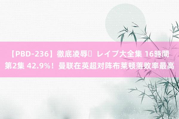 【PBD-236】徹底凌辱・レイプ大全集 16時間 第2集 42.9%！曼联在英超对阵布莱顿落败率最高