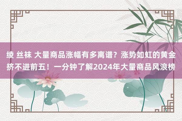 绫 丝袜 大量商品涨幅有多离谱？涨势如虹的黄金挤不进前五！一分钟了解2024年大量商品风浪榜