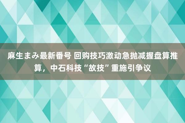 麻生まみ最新番号 回购技巧激动急抛减握盘算推算，中石科技“故技”重施引争议