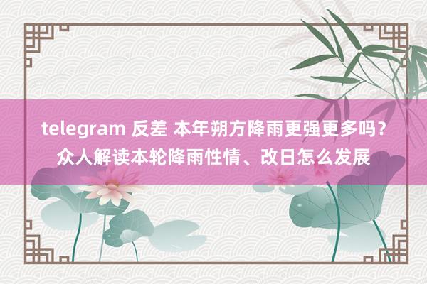 telegram 反差 本年朔方降雨更强更多吗？众人解读本轮降雨性情、改日怎么发展