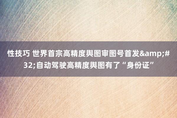 性技巧 世界首宗高精度舆图审图号首发&#32;自动驾驶高精度舆图有了“身份证”