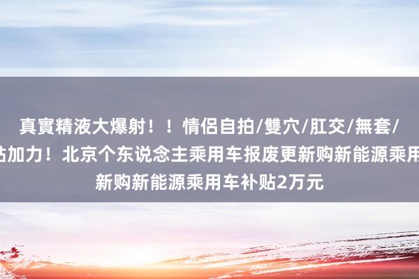 真實精液大爆射！！情侶自拍/雙穴/肛交/無套/大量噴精 补贴加力！北京个东说念主乘用车报废更新购新能源乘用车补贴2万元