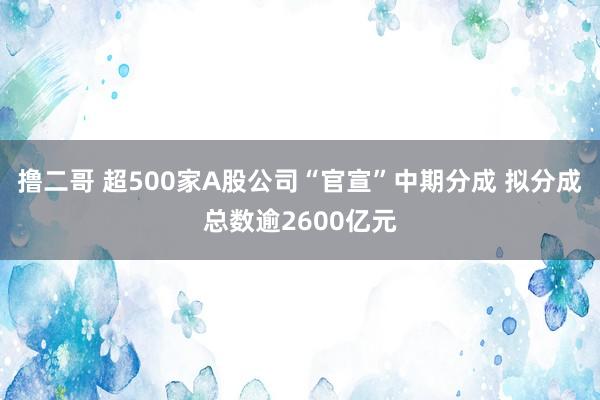 撸二哥 超500家A股公司“官宣”中期分成 拟分成总数逾2600亿元