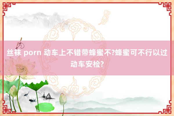 丝袜 porn 动车上不错带蜂蜜不?蜂蜜可不行以过动车安检?