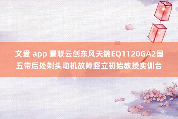 文爱 app 景联云创东风天锦EQ1120GA2国五带后处剃头动机故障竖立初始教授实训台