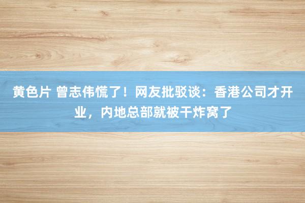 黄色片 曾志伟慌了！网友批驳谈：香港公司才开业，内地总部就被干炸窝了