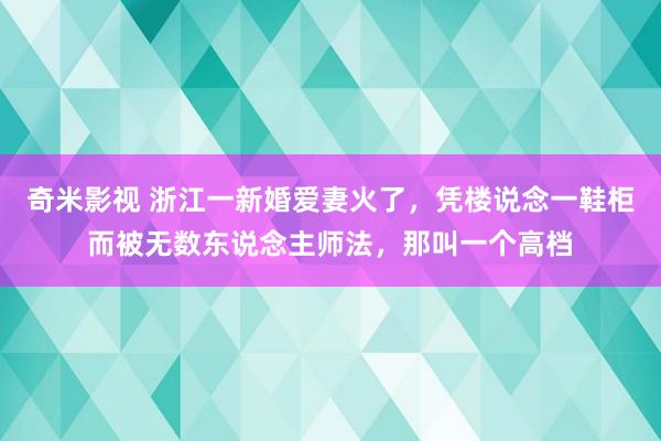 奇米影视 浙江一新婚爱妻火了，凭楼说念一鞋柜而被无数东说念主师法，那叫一个高档