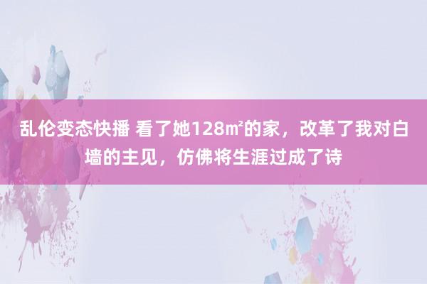 乱伦变态快播 看了她128㎡的家，改革了我对白墙的主见，仿佛将生涯过成了诗