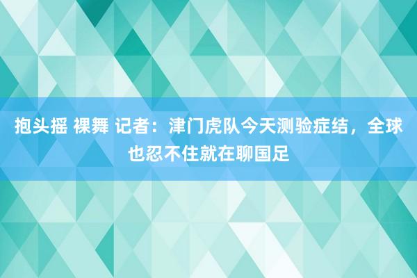 抱头摇 裸舞 记者：津门虎队今天测验症结，全球也忍不住就在聊国足