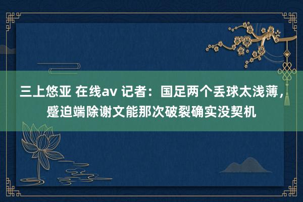 三上悠亚 在线av 记者：国足两个丢球太浅薄，蹙迫端除谢文能那次破裂确实没契机