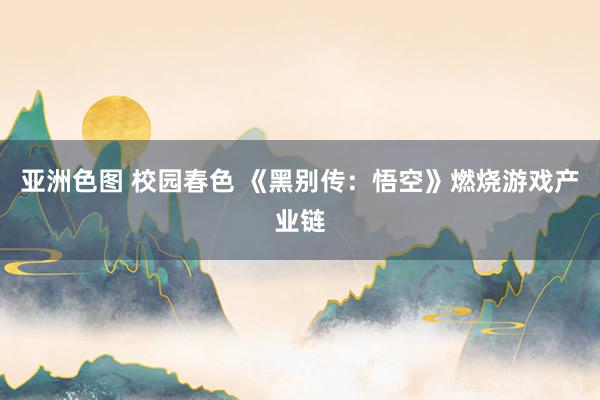 亚洲色图 校园春色 《黑别传：悟空》燃烧游戏产业链