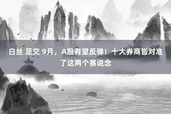 白丝 足交 9月，A股有望反弹！十大券商皆对准了这两个赛说念