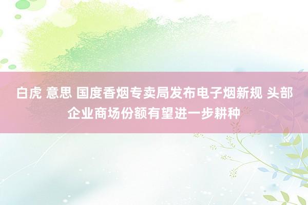 白虎 意思 国度香烟专卖局发布电子烟新规 头部企业商场份额有望进一步耕种