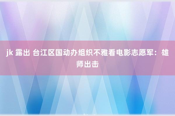 jk 露出 台江区国动办组织不雅看电影志愿军：雄师出击