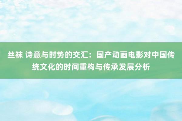 丝袜 诗意与时势的交汇：国产动画电影对中国传统文化的时间重构与传承发展分析