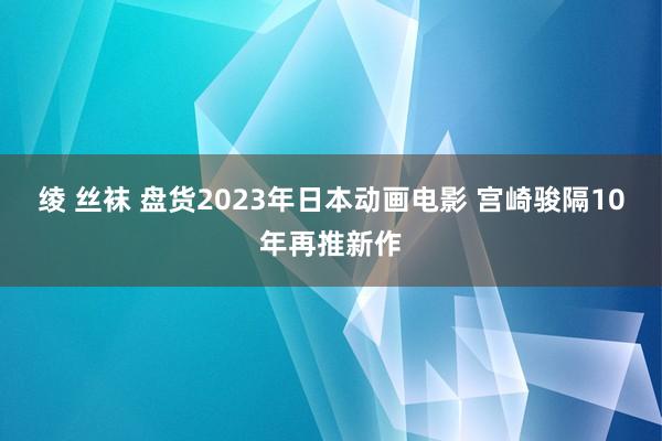 绫 丝袜 盘货2023年日本动画电影 宫崎骏隔10年再推新作