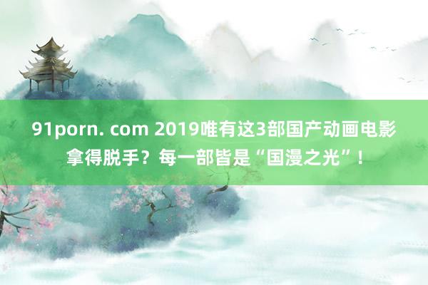 91porn. com 2019唯有这3部国产动画电影拿得脱手？每一部皆是“国漫之光”！