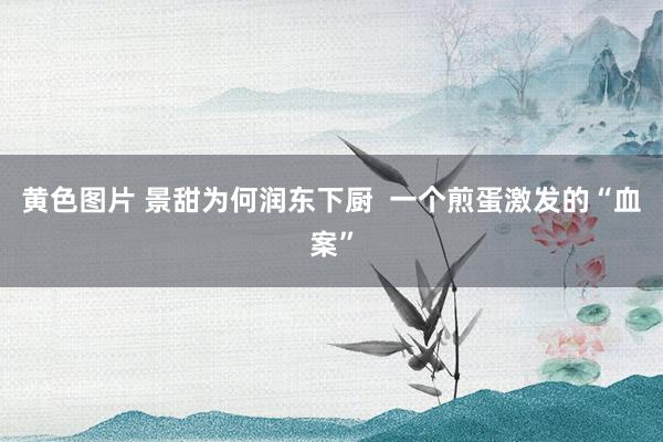 黄色图片 景甜为何润东下厨  一个煎蛋激发的“血案”