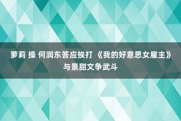 萝莉 操 何润东答应挨打 《我的好意思女雇主》与景甜文争武斗