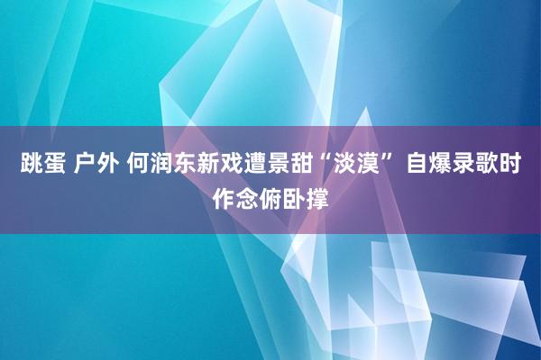 跳蛋 户外 何润东新戏遭景甜“淡漠” 自爆录歌时作念俯卧撑