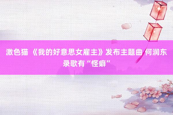 激色猫 《我的好意思女雇主》发布主题曲 何润东录歌有“怪癖”