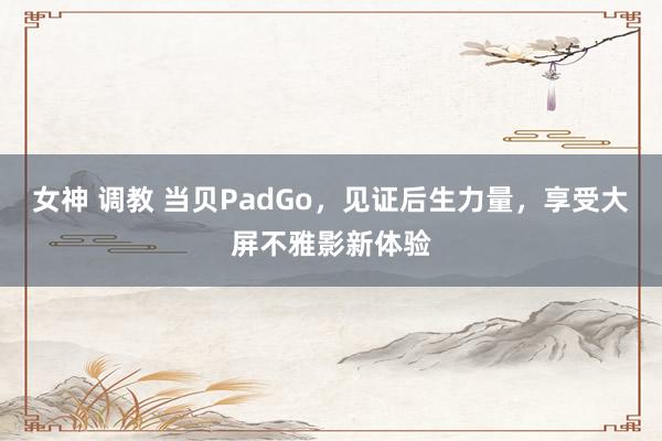 女神 调教 当贝PadGo，见证后生力量，享受大屏不雅影新体验