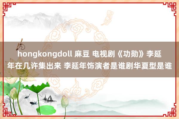 hongkongdoll 麻豆 电视剧《功勋》李延年在几许集出来 李延年饰演者是谁剧华夏型是谁