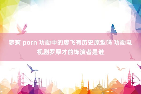 萝莉 porn 功勋中的廖飞有历史原型吗 功勋电视剧罗厚才的饰演者是谁