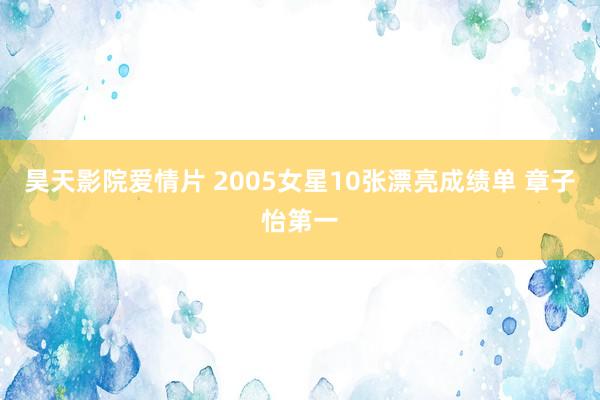 昊天影院爱情片 2005女星10张漂亮成绩单 章子怡第一