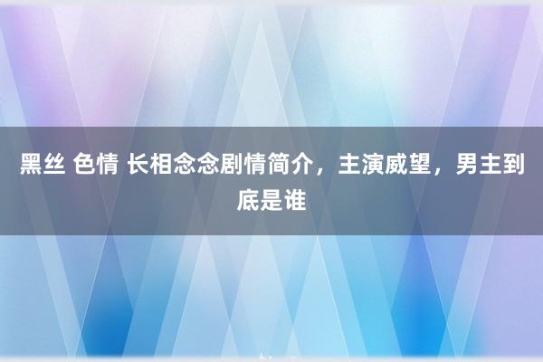 黑丝 色情 长相念念剧情简介，主演威望，男主到底是谁