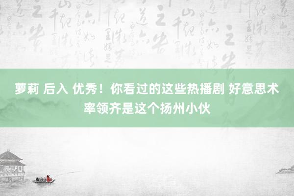 萝莉 后入 优秀！你看过的这些热播剧 好意思术率领齐是这个扬州小伙