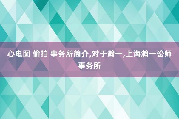 心电图 偷拍 事务所简介，对于瀚一，上海瀚一讼师事务所