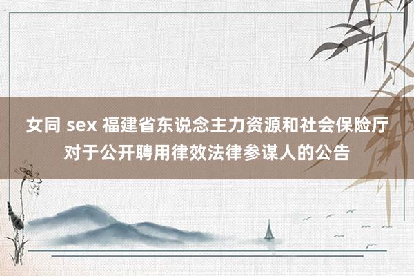 女同 sex 福建省东说念主力资源和社会保险厅对于公开聘用律效法律参谋人的公告